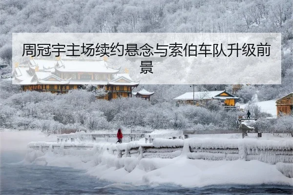 周冠宇主场续约悬念与索伯车队升级前景