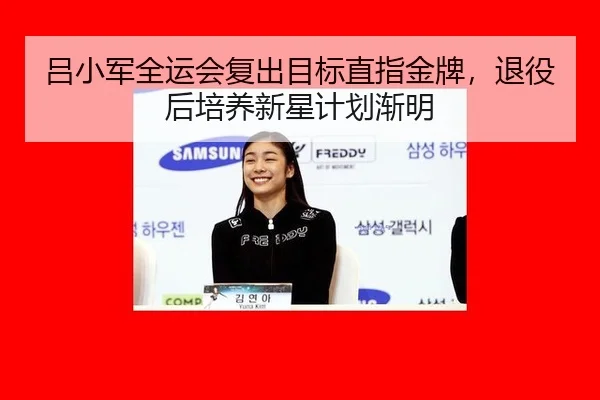 吕小军全运会复出目标直指金牌，退役后培养新星计划渐明