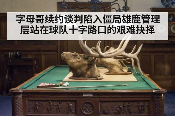 字母哥续约谈判陷入僵局雄鹿管理层站在球队十字路口的艰难抉择