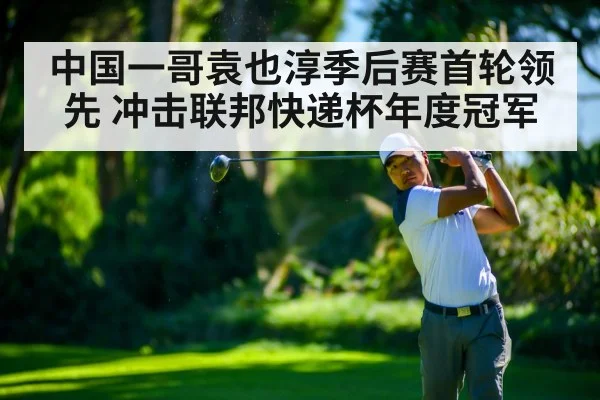 中国一哥袁也淳季后赛首轮领先 冲击联邦快递杯年度冠军