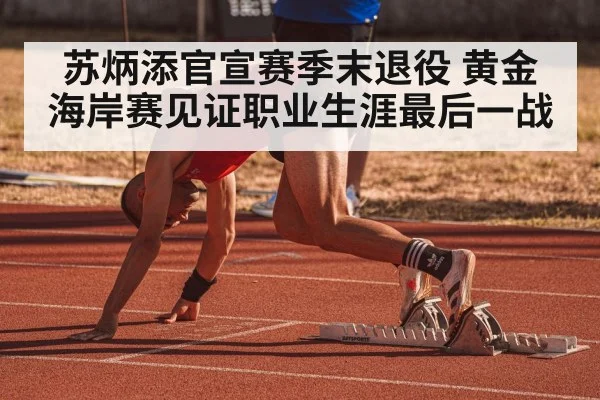 苏炳添官宣赛季末退役 黄金海岸赛见证职业生涯最后一战